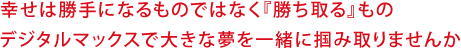 幸せは勝手になるものではなく『勝ち取る』もの デジタルマックスで大きな夢を一緒に掴み取りませんか